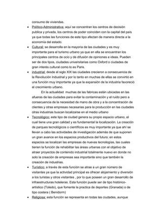 consumo de viviendas.
•   Político-Administrativa: aquí se concentran los centros de decisión
    publica y privada, los centros de poder coinciden con la capital del país
    ya que todas las funciones de este tipo afectan de manera directa a la
    economía del estado.
•   Cultural: se desarrolla en la mayoría de las ciudades y es muy
    importante para el turismo urbano ya que en ella se encuentran los
    principales centros de ocio y de difusión de opiniones e ideas. Pueden
    ser de dos tipos, ciudades universitarias como Oxford o ciudades de
    gran interés cultural como lo es Paris.
•   industrial: desde el siglo XIX las ciudades crecieron a consecuencia de
    la Revolución Industrial y por lo tanto en muchas de ellas se convirtió en
    una función muy importante ya que la expansión de la industria favoreció
    el crecimiento urbano.
          En la actualidad muchas de las fabricas están ubicadas en las
    afueras de las ciudades para evitar la contaminación y el ruido pero a
    consecuencia de la necesidad de mano de obra y a la concentración de
    clientes y otras empresas necesarias para la producción en las ciudades
    otras industrias buscan localizarse en el medio urbano
•   Tecnológico: este tipo de ciudad genera su propio espacio urbano, el
    cual tiene una gran calidad y es fundamental la localización. La creación
    de parques tecnológicos o científicos es muy importante ya que ahí se
    llevan a cabo las actividades de investigación además de que suponen
    un gran avance en los espacios productivos del futuro; en estos
    espacios se localizan las empresas de nuevas tecnologías, las cuales
    tienen la función de rehabilitar las áreas urbanas con el objetivo de
    atraer proyectos de contenido industrial totalmente nuevo en donde no
    solo la creación de empresas sea importante sino que también la
    creación de industrias.
•   Turístico: a través de esta función se atrae a un gran número de
    visitantes ya que la actividad principal es ofrecer alojamiento y diversión
    a los turistas y otros visitantes , por lo que poseen un gran desarrollo de
    infraestructuras hoteleras. Esta función puede ser de tipo histórico-
    artístico (Toledo), que fomente la practica de deportes (Granada) o de
    tipo costera ( Benidorm)
•   Religiosa: esta función se representa en todas las ciudades, aunque
 