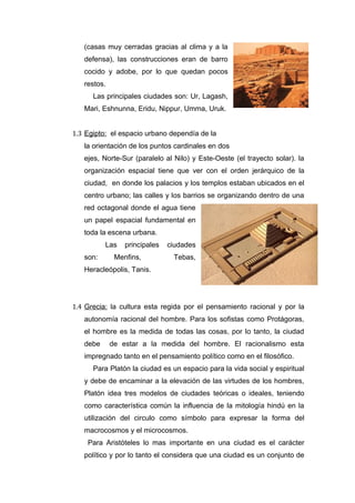 (casas muy cerradas gracias al clima y a la
   defensa), las construcciones eran de barro
   cocido y adobe, por lo que quedan pocos
   restos.
      Las principales ciudades son: Ur, Lagash,
   Mari, Eshnunna, Eridu, Nippur, Umma, Uruk.


1.3 Egipto: el espacio urbano dependía de la
   la orientación de los puntos cardinales en dos
   ejes, Norte-Sur (paralelo al Nilo) y Este-Oeste (el trayecto solar). la
   organización espacial tiene que ver con el orden jerárquico de la
   ciudad, en donde los palacios y los templos estaban ubicados en el
   centro urbano; las calles y los barrios se organizando dentro de una
   red octagonal donde el agua tiene
   un papel espacial fundamental en
   toda la escena urbana.
          Las    principales   ciudades
   son:       Menfins,          Tebas,
   Heracleópolis, Tanis.




1.4 Grecia: la cultura esta regida por el pensamiento racional y por la
   autonomía racional del hombre. Para los sofistas como Protágoras,
   el hombre es la medida de todas las cosas, por lo tanto, la ciudad
   debe      de estar a la medida del hombre. El racionalismo esta
   impregnado tanto en el pensamiento político como en el filosófico.
      Para Platón la ciudad es un espacio para la vida social y espiritual
   y debe de encaminar a la elevación de las virtudes de los hombres,
   Platón idea tres modelos de ciudades teóricas o ideales, teniendo
   como característica común la influencia de la mitología hindú en la
   utilización del circulo como símbolo para expresar la forma del
   macrocosmos y el microcosmos.
    Para Aristóteles lo mas importante en una ciudad es el carácter
   político y por lo tanto el considera que una ciudad es un conjunto de
 