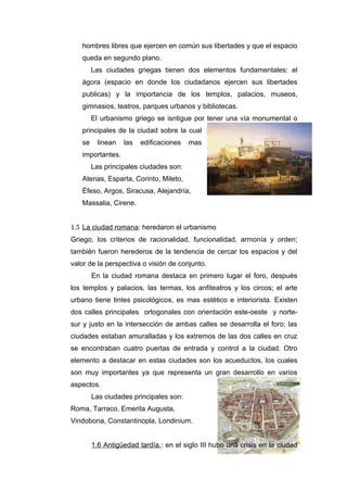 hombres libres que ejercen en común sus libertades y que el espacio
   queda en segundo plano.
        Las ciudades griegas tienen dos elementos fundamentales: el
   ágora (espacio en donde los ciudadanos ejercen sus libertades
   publicas) y la importancia de los templos, palacios, museos,
   gimnasios, teatros, parques urbanos y bibliotecas.
        El urbanismo griego se isntigue por tener una vía monumental o
   principales de la ciudad sobre la cual
   se     linean   las   edificaciones   mas
   importantes.
        Las principales ciudades son:
   Atenas, Esparta, Corinto, Mileto,
   Éfeso, Argos, Siracusa, Alejandría,
   Massalia, Cirene.


1.5 La ciudad romana: heredaron el urbanismo
Griego, los criterios de racionalidad, funcionalidad, armonía y orden;
también fueron herederos de la tendencia de cercar los espacios y del
valor de la perspectiva o visión de conjunto.
        En la ciudad romana destaca en primero lugar el foro, después
los templos y palacios, las termas, los anfiteatros y los circos; el arte
urbano tiene tintes psicológicos, es mas estético e interiorista. Existen
dos calles principales ortogonales con orientación este-oeste y norte-
sur y justo en la intersección de ambas calles se desarrolla el foro; las
ciudades estaban amuralladas y los extremos de las dos calles en cruz
se encontraban cuatro puertas de entrada y control a la ciudad. Otro
elemento a destacar en estas ciudades son los acueductos, los cuales
son muy importantes ya que representa un gran desarrollo en varios
aspectos.
        Las ciudades principales son:
Roma, Tarraco, Emerita Augusta,
Vindobona, Constantinopla, Londinium.


        1.6 Antigüedad tardía.: en el siglo III hubo una crisis en la ciudad
 