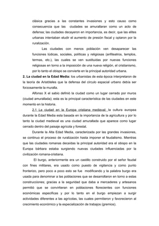 clásica gracias a las constantes invasiones y esto causo como
       consecuencia que las       ciudades se amurallaran como un acto de
       defensa; las ciudades decayeron en importancia, es decir, que las elites
       urbanas intentaban eludir el aumento de presión fiscal y optaron por la
       ruralización.
              Las ciudades con menos población ven desaparecer las
       funciones lúdicas, sociales, políticas y religiosas (anfiteatros, templos,
       termas, etc.), las cuales se ven sustituidas por nuevas funciones
       religiosas en torno a la imposición de una nueva religión, el cristianismo,
       por lo tanto el obispo se convierte en la principal autoridad urbana.
2. La ciudad en la Edad Media: los urbanistas de esta época interpretaron de
la teoría de Aristóteles que la defensa del circulo espacial urbano debía ser
forzosamente la muralla.
      Alfonso X el sabio definió la ciudad como un lugar cerrado por muros
(ciudad amurallada); esta es la principal característica de las ciudades en este
momento en la historia.
      2.1 La ciudad en la Europa cristiana medieval: la cultura europea
durante la Edad Media esta basada en la importancia de la agricultura y por lo
tanto la ciudad medieval es una ciudad amurallada que aparece como lugar
cerrado dentro del paisaje agrícola y forestal.
      Durante la Alta Edad Media, caracterizada por las grandes invasiones,
se continuo el proceso de ruralización hasta imponer el feudalismo. Mientras
que las ciudades romanas decaídas la principal autoridad era el obispo en la
Europa bárbara estaba surgiendo nuevas ciudades influenciadas por la
civilización romana-cristiana.
       El burgo, anteriormente era un castillo construido por el señor feudal
con fines militares, era usado como puesto de vigilancia y como punto
fronterizo, pero poco a poco esto se fue modificando y la palabra burgo era
usada para denominar a las poblaciones que se desarrollaron en torno a estas
construcciones; gracias a la seguridad que daba a mercaderes y artesanos
permitió que se convirtieran en poblaciones florecientes con funciones
económicas especificas y por lo tanto en el burgo empiezan a surgir
actividades diferentes a las agrícolas, las cuales permitieron y favorecieron al
crecimiento económico y la especialización de trabajos (gremios).
 