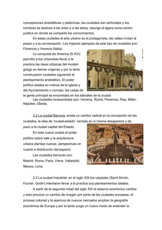 concepciones aristotélicas y platónicas; las ciudades son señoriales y los
hombres se dedican a las artes y a las letras, resurge el ágora como centro
publica en donde se comparte los conocimientos.
       En estas ciudades el arte urbano es el protagonista, las calles invitan al
paseo y a la conversación. Los mejores ejemplos de este tipo de ciudades son:
Florencia y Venecia (Italia).
       La conquista de America (S.XVI)
permitió a los urbanistas llevar a la
practica las ideas utópicas del modelo
griego en tierras vírgenes y por lo tanto
construyeron ciudades siguiendo el
planteamiento aristotélico. El poder
político estaba en manos de la iglesia y
del Ayuntamiento o concejo; las casas de
la gente principal se encontraba en los laterales de la ciudad
       Las ciudades renacentistas son: Venecia, Roma, Florencia, Pisa, Milán,
Nápoles, Úbeda.


       3.2 La ciudad Barroca: existe un cambio radical en la concepción de las
ciudades, la idea de “ciudad-estado” cerrada en si misma desaparece y da
paso a la ciudad capital del Estado.
       En esta nueva ciudad el poder
político sobre sale y la arquitectura
urbana plantea nuevas. perspectivas en
cuanto a distribución del espacio
       Las ciudades barrocas son:
Madrid, Roma, Paris, Viena, Valladolid,
México, Lima.


       3.3 La ciudad Industrial: en el siglo XIX los utopistas (Saint-Simón,
Fourier, Godin) intentaron llevar a la practica sus planteamientos ideales.
       A partir de la segunda mitad del siglo XIX el sistema económico cambia
y esto provoca un cambio de imagen por parte de las ciudades europeas; el
proceso colonial y la apertura de nuevos mercados amplían la geografía
económica de Europa y por lo tanto surge un nuevo modo de entender la
 