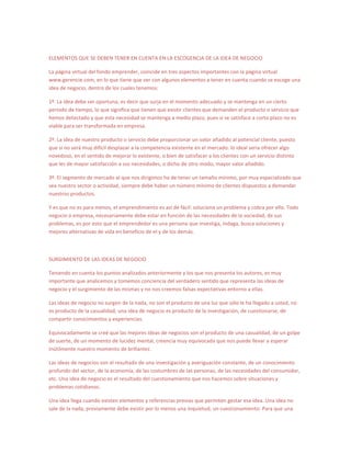 ELEMENTOS QUE SE DEBEN TENER EN CUENTA EN LA ESCOGENCIA DE LA IDEA DE NEGOCIO

La página virtual del fondo emprender, coincide en tres aspectos importantes con la página virtual
www.gerencie.com, en lo que tiene que ver con algunos elementos a tener en cuenta cuando se escoge una
idea de negocio, dentro de los cuales tenemos:

1º. La idea debe ser oportuna, es decir que surja en el momento adecuado y se mantenga en un cierto
periodo de tiempo, lo que significa que tienen que existir clientes que demanden el producto o servicio que
hemos detectado y que esta necesidad se mantenga a medio plazo, pues si se satisface a corto plazo no es
viable para ser transformada en empresa.

2º. La idea de nuestro producto o servicio debe proporcionar un valor añadido al potencial cliente, puesto
que si no será muy difícil desplazar a la competencia existente en el mercado. lo ideal seria ofrecer algo
novedoso, en el sentido de mejorar lo existente, o bien de satisfacer a los clientes con un servicio distinto
que les de mayor satisfacción a sus necesidades, o dicho de otro modo, mayor valor añadido.

3º. El segmento de mercado al que nos dirigimos ha de tener un tamaño mínimo, por muy especializado que
sea nuestro sector o actividad, siempre debe haber un número mínimo de clientes dispuestos a demandar
nuestros productos.

Y es que no es para menos, el emprendimiento es así de fácil: soluciona un problema y cobra por ello. Todo
negocio o empresa, necesariamente debe estar en función de las necesidades de la sociedad, de sus
problemas, es por esto que el emprendedor es una persona que investiga, indaga, busca soluciones y
mejores alternativas de vida en beneficio de el y de los demás.



SURGIMIENTO DE LAS IDEAS DE NEGOCIO

Teniendo en cuenta los puntos analizados anteriormente y los que nos presenta los autores, es muy
importante que analicemos y tomemos conciencia del verdadero sentido que representa las ideas de
negocio y el surgimiento de las mismas y no nos creemos falsas expectativas entorno a ellas.

Las ideas de negocio no surgen de la nada, no son el producto de una luz que sólo le ha llegado a usted, no
es producto de la casualidad; una idea de negocio es producto de la investigación, de cuestionarse, de
compartir conocimientos y experiencias.

Equivocadamente se creé que las mejores ideas de negocios son el producto de una casualidad, de un golpe
de suerte, de un momento de lucidez mental, creencia muy equivocada que nos puede llevar a esperar
inútilmente nuestro momento de brillantez.

Las ideas de negocios son el resultado de una investigación y averiguación constante, de un conocimiento
profundo del sector, de la economía, de las costumbres de las personas, de las necesidades del consumidor,
etc. Una idea de negocio es el resultado del cuestionamiento que nos hacemos sobre situaciones y
problemas cotidianos.

Una idea llega cuando existen elementos y referencias previas que permiten gestar esa idea. Una idea no
sale de la nada, previamente debe existir por lo menos una inquietud, un cuestionamiento. Para que una
 