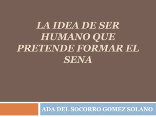 LA IDEA DE SER
HUMANO QUE
PRETENDE FORMAR EL
SENA
ADA DEL SOCORRO GOMEZ SOLANO
 
