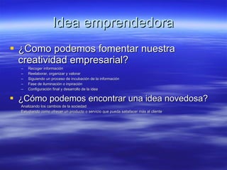 Idea emprendedora ¿Como podemos fomentar nuestra creatividad empresarial? Recoger información Reelaborar, organizar y valorar Siguiendo un proceso de incubación de la información Fase de iluminación o inpiración Configuración final y desarrollo de la idea ¿Cómo podemos encontrar una idea novedosa? Analizando los cambios de la sociedad Estudiando como ofrecer un producto o servicio que pueda satisfacer más al cliente