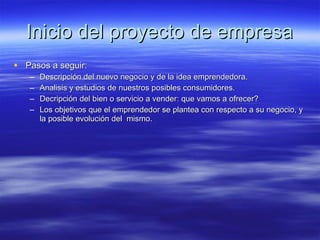Inicio del proyecto de empresa Pasos a seguir: Descripción del nuevo negocio y de la idea emprendedora. Analisis y estudios de nuestros posibles consumidores. Decripción del bien o servicio a vender: que vamos a ofrecer? Los objetivos que el emprendedor se plantea con respecto a su negocio, y la posible evolución del mismo.