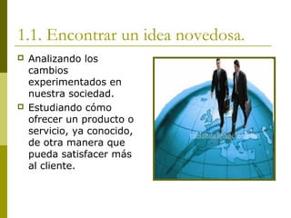 1.1. Encontrar un idea novedosa.
 Analizando los
cambios
experimentados en
nuestra sociedad.
 Estudiando cómo
ofrecer un producto o
servicio, ya conocido,
de otra manera que
pueda satisfacer más
al cliente.
 