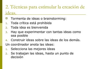 2. Técnicas para estimular la creación de
ideas.
 Tormenta de ideas o brainstorming:
1. Toda crítica está prohibida
2. Toda idea es bienvenida
3. Hay que experimentar con tantas ideas como
sea posible
4. Construir ideas sobre las ideas de los demás.
Un coordinador anota las ideas:
1. Selecciona las mejores ideas
2. Se trabajan las ideas, hasta un punto de
decisión
 