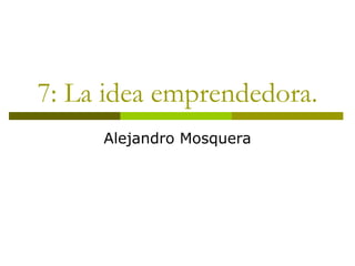 7: La idea emprendedora.
Alejandro Mosquera
 