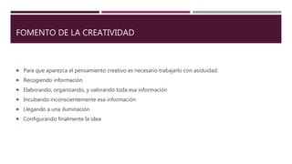FOMENTO DE LA CREATIVIDAD
 Para que aparezca el pensamiento creativo es necesario trabajarlo con asiduidad.
 Recogiendo información
 Elaborando, organizando, y valorando toda esa información
 Incubando inconscientemente esa información
 Llegando a una iluminación
 Configurando finalmente la idea
 