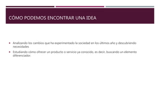 CÓMO PODEMOS ENCONTRAR UNA IDEA
 Analizando los cambios que ha experimentado la sociedad en los últimos año y descubriendo
necesidades
 Estudiando cómo ofrecer un producto o servicio ya conocido, es decir, buscando un elemento
diferenciador.
 
