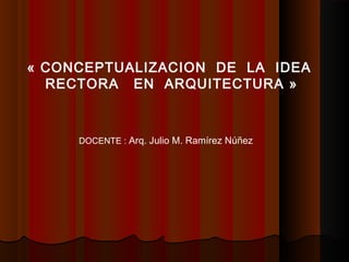 « CONCEPTUALIZACION DE LA IDEA
RECTORA EN ARQUITECTURA »
DOCENTE : Arq. Julio M. Ramírez Núñez
 