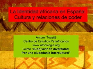 La Identidad africana en España: Cultura y relaciones de poder Antumi Toasijé Centro de Estudios Panafricanos www.africologia.org Curso  &quot;(Con)vivir en diversidad. Por una ciudadanía intercultural&quot; 