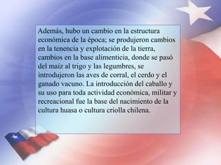 Además, hubo un cambio en la estructura
económica de la época; se produjeron cambios
en la tenencia y explotación de la tierra,
cambios en la base alimenticia, donde se pasó
del maíz al trigo y las legumbres, se
introdujeron las aves de corral, el cerdo y el
ganado vacuno. La introducción del caballo y
su uso para toda actividad económica, militar y
recreacional fue la base del nacimiento de la
cultura huasa o cultura criolla chilena.
 