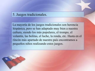 5. Juegos tradicionales.
La mayoría de los juegos tradicionales son herencia
hispánica, pero se han adaptado muy bien a nuestra
cultura, siendo los más populares, el trompo, el
volantín, las bolitas, el luche, la ronda, etc. Hasta en el
rincón más apartado de nuestro país encontramos a
pequeños niños realizando estos juegos.
 