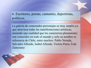 6. Escritores, poetas, cantantes, deportistas,
políticos.
La galería de connotados personajes es muy amplia ya
que atraviesa todas las manifestaciones artísticas,
teniendo una cualidad que los caracteriza plenamente;
son conocidos en todo el mundo y solo su nombre es
referencia de Chile, entre muchos: Pablo Neruda,
Salvador Allende, Isabel Allende, Violeta Parra, Iván
Zamorano
 