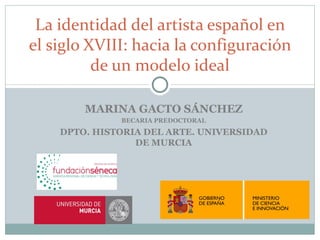 La identidad del artista español en
el siglo XVIII: hacia la configuración
          de un modelo ideal

        MARINA GACTO SÁNCHEZ
              BECARIA PREDOCTORAL
    DPTO. HISTORIA DEL ARTE. UNIVERSIDAD
                 DE MURCIA
 