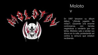 Moloto
v
En 1997 lanzaron su álbum
debut, ”¿Dónde jugarán las
niñas?", causando una enorme
controversia, con tiendas
negán...