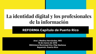 La identidad digital y los profesionales
de la información
REFORMA Capítulo de Puerto Rico
Ana I. Medina Hernández, MIS
18 de marzo de 2016
Biblioteca Municipal Dra. Pilar Barbosa
Bayamón, Puerto Rico
 