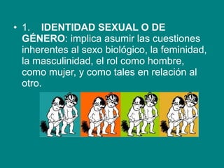 • 1.    IDENTIDAD SEXUAL O DE
GÉNERO: implica asumir las cuestiones 
inherentes al sexo biológico, la feminidad, 
la masculinidad, el rol como hombre, 
como mujer, y como tales en relación al 
otro. 
 