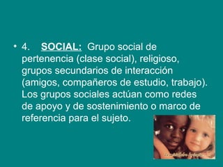 • 4.    SOCIAL:  Grupo social de 
pertenencia (clase social), religioso, 
grupos secundarios de interacción 
(amigos, compañeros de estudio, trabajo). 
Los grupos sociales actúan como redes 
de apoyo y de sostenimiento o marco de 
referencia para el sujeto. 
 