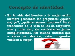 Concepto de identidad.
• En la vida del hombre y la mujer están
siempre presentes las preguntas: ¿quién
soy yo?, ¿quiénes somos nosotros? En el
transcurso de la vida se les da respuesta
una y otra vez, sin contestarlas jamás
completamente. Por mucha claridad que
a veces se alcance, estas preguntas
vuelven a surgir.
 