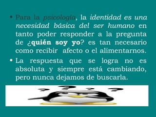 • Para la psicología, la identidad es una
necesidad básica del ser humano en
tanto poder responder a la pregunta
de ¿quién soy yo? es tan necesario
como recibir afecto o el alimentarnos.
• La respuesta que se logra no es
absoluta y siempre está cambiando,
pero nunca dejamos de buscarla.
 
