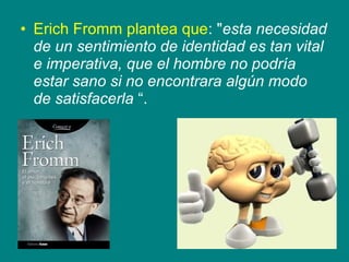 • Erich Fromm plantea que: "esta necesidad
de un sentimiento de identidad es tan vital
e imperativa, que el hombre no podría
estar sano si no encontrara algún modo
de satisfacerla “.
 