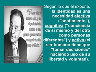 • Según lo que él expone,
la identidad es una
necesidad afectiva
("sentimiento"),
cognitiva ("conciencia
de sí mismo y del otro
como personas
diferentes") y activa (el
ser humano tiene que
"tomar decisiones"
haciendo uso de su
libertad y voluntad).
 
