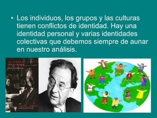 • Los individuos, los grupos y las culturas
tienen conflictos de identidad. Hay una
identidad personal y varias identidades
colectivas que debemos siempre de aunar
en nuestro análisis.
 