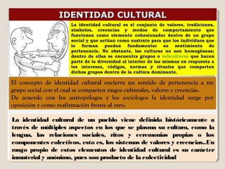 IDENTIDAD CULTURALIDENTIDAD CULTURAL
El concepto de identidad cultural encierra un sentido de pertenencia a un
grupo social con el cual se comparten rasgos culturales, valores y creencias.
De acuerdo con los antropólogos y los sociólogos la identidad surge por
oposición y como reafirmación frente al otro.
La identidad cultural de un pueblo viene definida históricamente a
través de múltiples aspectos en los que se plasma su cultura, como la
lengua, las relaciones sociales, ritos y ceremonias propias o los
componentes colectivos, esto es, los sistemas de valores y creencias..Un
rasgo propio de estos elementos de identidad cultural es su carácter
inmaterial y anónimo, pues son producto de la colectividad
La identidad cultural es el conjunto de valores, tradiciones,
símbolos, creencias y modos de comportamiento que
funcionan como elemento cohesionador dentro de un grupo
social y que actúan como sustrato para que los individuos que
lo forman puedan fundamentar su sentimiento de
pertenencia. No obstante, las culturas no son homogéneas;
dentro de ellas se encuentra grupos o subculturas que hacen
parte de la diversidad al interior de las mismas en respuesta a
los intereses, códigos, normas y rituales que comparten
dichos grupos dentro de la cultura dominante.
 