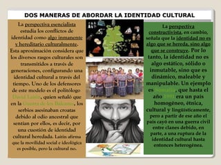 DOS MANERAS DE ABORDAR LA IDENTIDAD CULTURALDOS MANERAS DE ABORDAR LA IDENTIDAD CULTURAL
La perspectiva esencialista
estudia los conflictos de
identidad como algo inmanente
y hereditario culturalmente.
Esta aproximación considera que
los diversos rasgos culturales son
transmitidos a través de
generaciones, configurando una
identidad cultural a través del
tiempo. Uno de los defensores
de este modelo es el politólogo
David Laitin, quien señaló que
en la Guerra de los Balcanes, los
serbios asesinaban croatas
debido al odio ancestral que
sentían por ellos, es decir, por
una cuestión de identidad
cultural heredada. Laitin afirma
que la movilidad social e ideológica
es posible, pero la cultural no.
La perspectiva
constructivista, en cambio,
señala que la identidad no es
algo que se hereda, sino algo
que se construye. Por lo
tanto, la identidad no es
algo estático, sólido o
inmutable, sino que es
dinámico, maleable y
manipulable. Un ejemplo
es Somalia, que hasta el
año 1991 era un país
homogéneo, étnica,
cultural y lingüísticamente,
pero a partir de ese año el
país cayó en una guerra civil
entre clanes debido, en
parte, a una ruptura de la
identidad cultural hasta
entonces heterogénea.
 