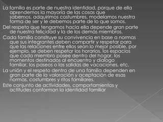 La familia es parte de nuestra identidad, porque de ella
   aprendemos la mayoría de las cosas que
   sabemos, adquirimos costumbres, modelamos nuestra
   forma de ser y le debemos parte de lo que somos.
Del respeto que tengamos hacia ella depende gran parte
   de nuestra felicidad y la de los demás miembros.
Cada familia construye su convivencia en base a normas
   que sus integrantes deben compartir y respetar para
   que las relaciones entre ellos sean lo mejor posible, por
   ejemplo, se deben respetar los horarios, los espacios
   que cada miembro posee dentro del hogar, los
   momentos destinados al encuentro y dialogo
   familiar, los paseos o las salidas de vacaciones, etc.
La unión y el respeto dentro de una familia dependen en
   gran parte de la valoración y aceptación de esas
   normas, costumbres y ritos familiares.
Este conjunto de actividades, comportamientos y
   actitudes conforman la identidad familiar
 