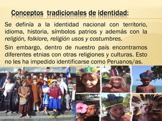 Se definía a la identidad nacional con territorio,
idioma, historia, símbolos patrios y además con la
religión, folklore, religión usos y costumbres.
Sin embargo, dentro de nuestro país encontramos
diferentes etnias con otras religiones y culturas. Esto
no les ha impedido identificarse como Peruanos/as.
10
 