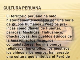  El territorio peruano ha sido
históricamente ocupado por una serie
de grupos humanos. Pueblos pre-
incas como Chavín de Huantar,
paracas, Mochicas, Tiahuanaco;
Chachapoyas, los pueblos étnicos de
la Amazonía; los Incas, los
conquistadores, los misioneros
religiosos, los criollos, los mestizos,
los chinos y los negros, han creado
una cultura que sintetiza el Perú de 12
 