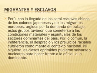  Perú, con la llegada de los semi-esclavos chinos,
de los colonos japoneses y de los migrantes
europeos, urgidos por la demanda de trabajo,
estos grupos tuvieron que someterse a las
condiciones materiales y espirituales de los
sectores dominantes del país. Por lo común, la
indiferencia, el desprecio y los prejuicios raciales
cubrieron como manto el contexto nacional. Ni
siquiera las clases oprimidas pudieron salvarse y
nucleares para hacer frente a lo oficial, a lo
dominante.
15
 