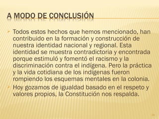  Todos estos hechos que hemos mencionado, han
contribuido en la formación y construcción de
nuestra identidad nacional y regional. Esta
identidad se muestra contradictoria y encontrada
porque estimuló y fomentó el racismo y la
discriminación contra el indígena. Pero la práctica
y la vida cotidiana de los indígenas fueron
rompiendo los esquemas mentales en la colonia.
 Hoy gozamos de igualdad basado en el respeto y
valores propios, la Constitución nos respalda.
24
 