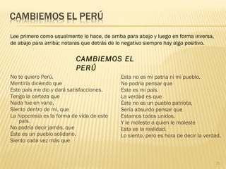 No te quiero Perú,
Mentiría diciendo que
Este país me dio y dará satisfacciones.
Tengo la certeza que
Nada fue en vano,
Siento dentro de mi, que
La hipocresía es la forma de vida de este
país.
No podría decir jamás, que
Éste es un pueblo solidario.
Siento cada vez más que
Esta no es mi patria ni mi pueblo.
No podría pensar que
Este es mi país.
La verdad es que
Éste no es un pueblo patriota,
Sería absurdo pensar que
Estamos todos unidos,
Y le moleste a quien le moleste
Esta es la realidad.
Lo siento, pero es hora de decir la verdad.
Lee primero como usualmente lo hace, de arriba para abajo y luego en forma inversa,
de abajo para arriba; notaras que detrás de lo negativo siempre hay algo positivo.
CAMBIEMOS EL
PERÚ
25
 