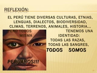 EL PERÚ TIENE DIVERSAS CULTURAS, ETNIAS,
LENGUAS, DIALECTOS, BIODIVERSIDAD,
CLIMAS, TERRENOS, ANIMALES, HISTORIA...
PERO TODOS TENEMOS UNA
MISMA IDENTIDAD:
TODAS LAS RAZAS,
TODAS LAS SANGRES,
TODOS SOMOSTODOS SOMOS
PERUANOS!!!PERUANOS!!!
26
 