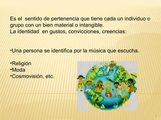 Es el sentido de pertenencia que tiene cada un individuo o
grupo con un bien material o intangible.
La identidad en gustos, convicciones, creencias:
•Una persona se identifica por la música que escucha.
•Religión
•Moda
•Cosmovisión, etc.
4
 