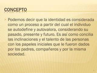  Podemos decir que la identidad es considerada
como un proceso a partir del cual el individuo
se autodefine y autovalora, considerando su
pasado, presente y futuro. Es así como concilia
las inclinaciones y el talento de las personas
con los papeles iniciales que le fueron dados
por los padres, compañeros y por la misma
sociedad.
6
 