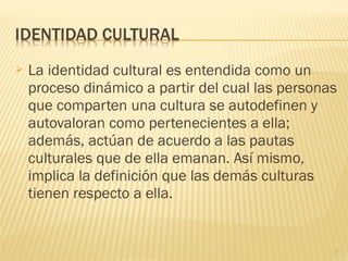  La identidad cultural es entendida como un
proceso dinámico a partir del cual las personas
que comparten una cultura se autodefinen y
autovaloran como pertenecientes a ella;
además, actúan de acuerdo a las pautas
culturales que de ella emanan. Así mismo,
implica la definición que las demás culturas
tienen respecto a ella.
7
 