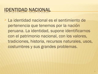  La identidad nacional es el sentimiento de
pertenencia que tenemos por la nación
peruana. La identidad, supone identificarnos
con el patrimonio nacional, con los valores,
tradiciones, historia, recursos naturales, usos,
costumbres y sus grandes problemas.
8
 