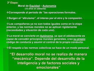 3ª Etapa:
Moral de Equidad – Autonomía
(12 años en adelante)
Corresponde al periodo de “las operaciones formales.
Surgen el “altruismo”, el interes por el otro y la compasión.
Los compañeros ya no son todos iguales como en la etapa
anterior, y las normas morales no se aplican rígidamente
(necesidades y situación de cada uno).
La moral se convierte en Autónoma, ya que el adolescente es
capaz de concebir principios morales generales, crea su propio
código de conducta y asumir el control de la propia conducta.
El respeto a las normas colectivas se hace de un modo personal.
“El desarrollo moral no se realiza de manera
“mecánica”. Depende del desarrollo de la
inteligencia y de factores sociales y
emocionales”
 