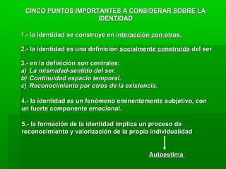CINCO PUNTOS IMPORTANTES A CONSIDERAR SOBRE LA
                    IDENTIDAD

1.- la identidad se construye en interacción con otros.

2.- la identidad es una definición socialmente construida del ser

3.- en la definición son centrales:
a) La mismidad-sentido del ser.
b) Continuidad espacio temporal.
c) Reconocimiento por otros de la existencia.

4.- la identidad es un fenómeno eminentemente subjetivo, con
un fuerte componente emocional.

5.- la formación de la identidad implica un proceso de
reconocimiento y valorización de la propia individualidad


                                           Autoestima
 