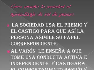 Como enseña la sociedad el aprendizaje de rol de genero.La sociedad usa el premio y el castigo para que así la persona asimile su papel correspondiente.Al varón  le enseña a que tome una conducta activa e independiente  y castigara el comportamiento pasivo y dependiente, en cambio en la niña le parecerá bien esta segunda conducta.
