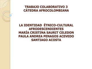 TRABAJO COLABORATIVO 3
CÁTEDRA AFROCOLOMBIANA

LA IDENTIDAD ÉTNICO-CULTURAL
AFRODESCENDIENTES
MARÍA CRISTINA SAURIT CELEDON
PAULA ANDREA PENAGOS ACEVEDO
SANTIAGO ACOSTA

 