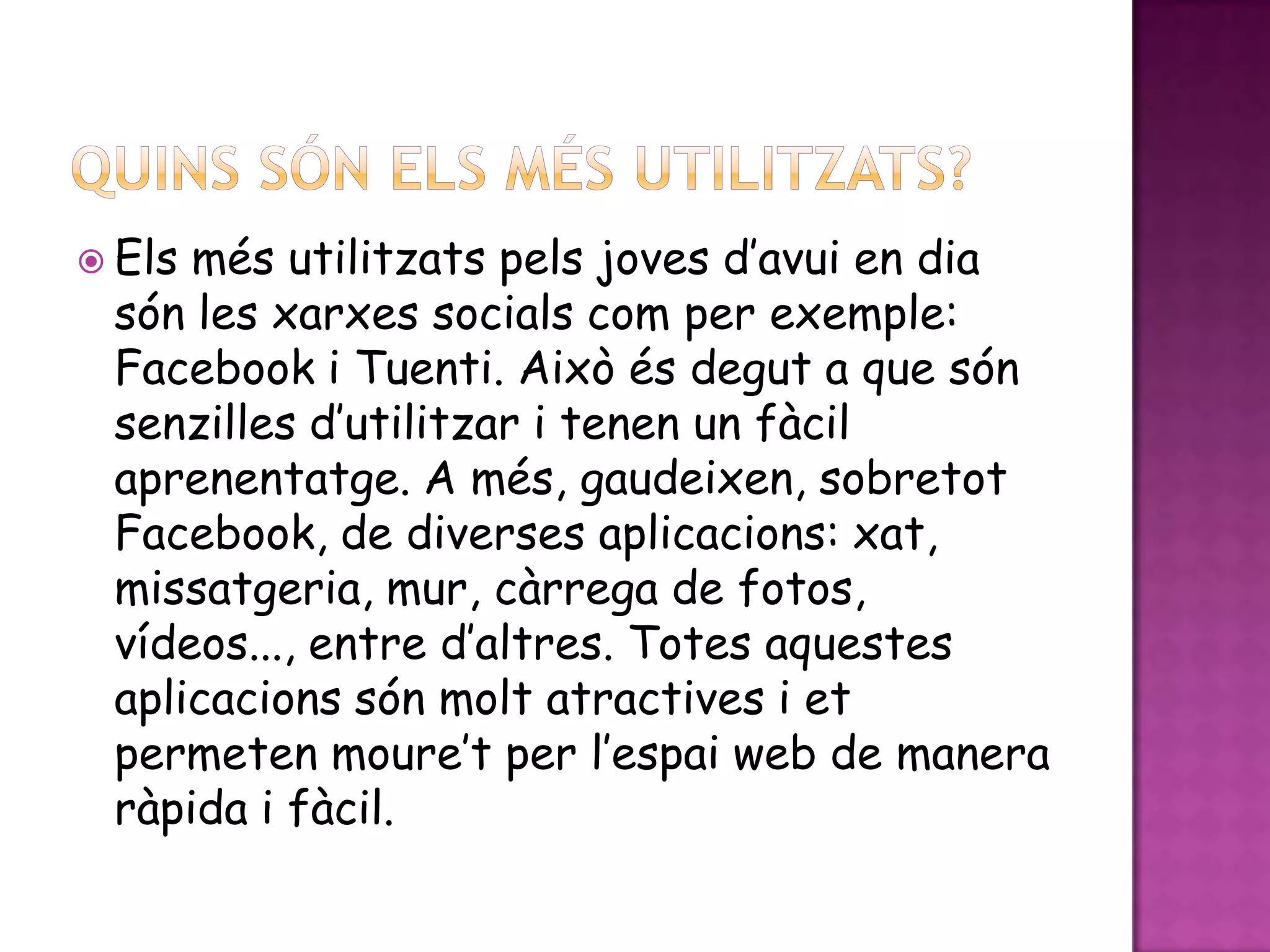 QUINS SÓN ELS MÉS UTILITZATS?Els més utilitzats pels joves d’avui en dia són les xarxes socials com per exemple: Facebook i Tuenti. Això és degut a que són senzilles d’utilitzar i tenen un fàcil aprenentatge. A més, gaudeixen, sobretot Facebook, de diverses aplicacions: xat, missatgeria, mur, càrrega de fotos, vídeos..., entre d’altres. Totes aquestes aplicacions són molt atractives i et permeten moure’t per l’espai web de manera ràpida i fàcil.