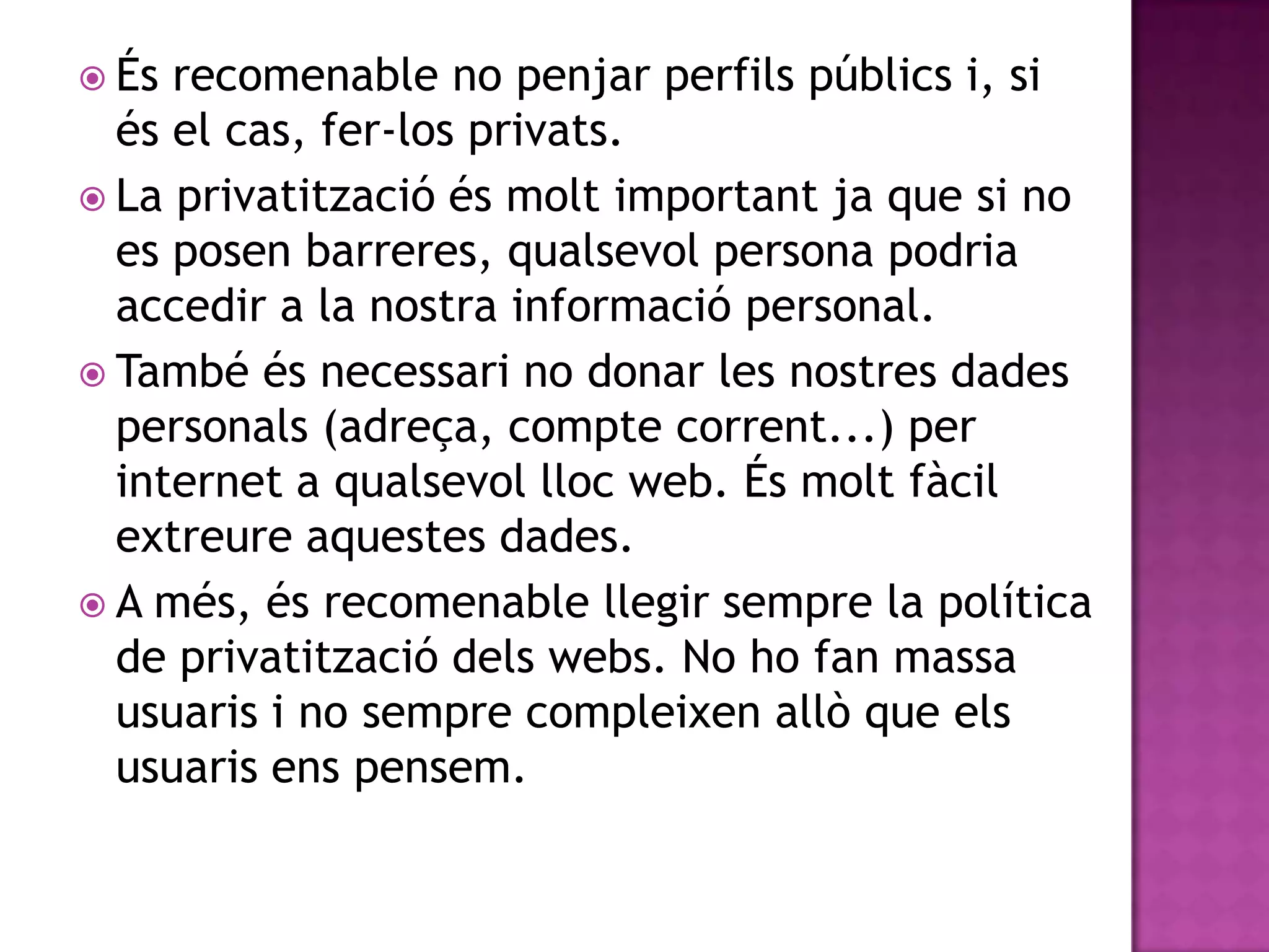 Ésrecomenable no penjarperfilspúblics i, si és el cas, fer-los privats.La privatitzacióésmoltimportantja que si no es posen barreres, qualsevol persona podriaaccedir a la nostrainformació personal.També ésnecessari no donar les nostresdadespersonals (adreça, comptecorrent...) per internet a qualsevollloc web. Ésmoltfàcilextreureaquestesdades.A més, ésrecomenablellegirsempre la política de privatitzaciódels webs. No ho fan massausuaris i no semprecompleixenallò que elsusuarisenspensem.