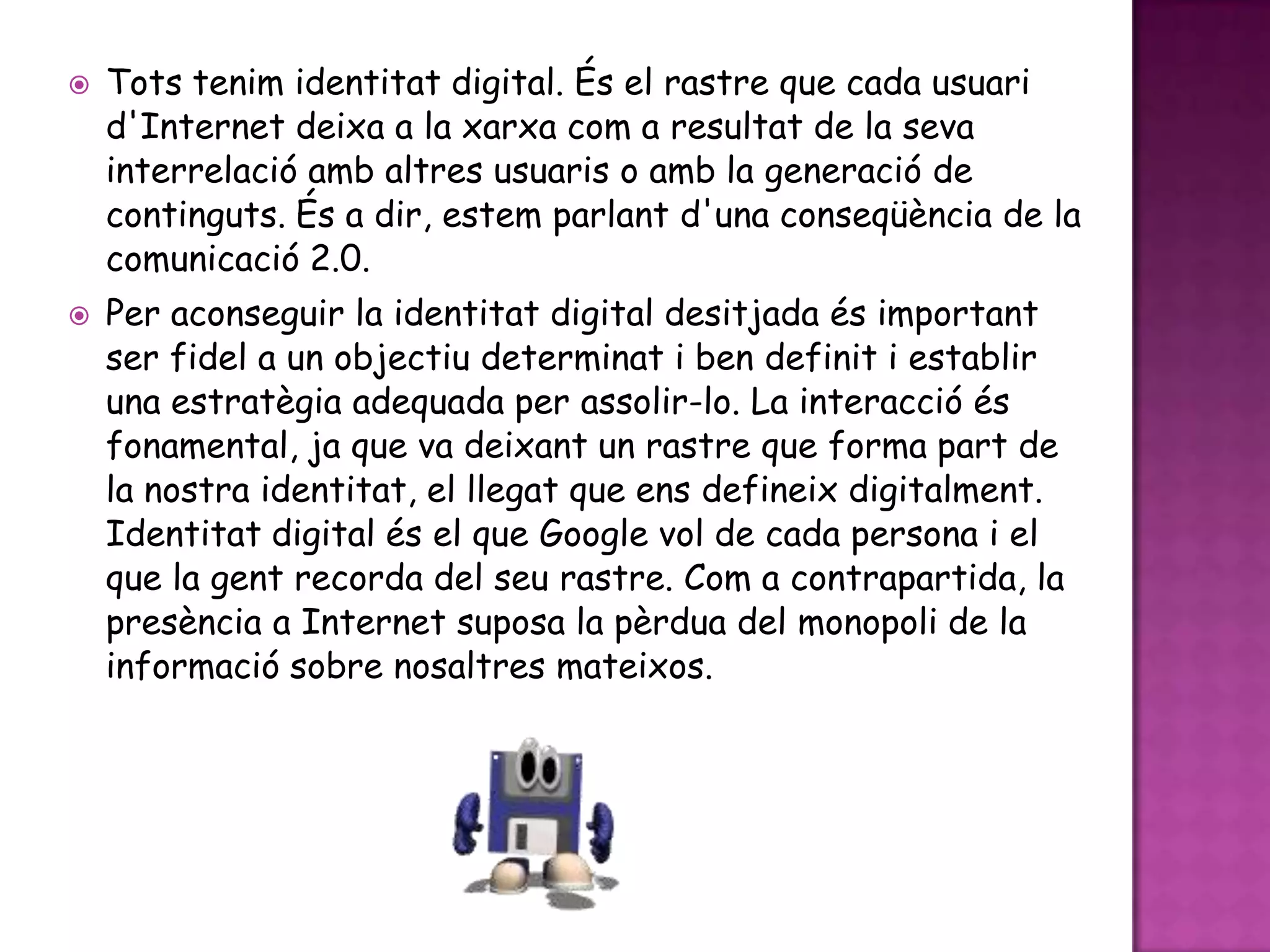 Tots tenim identitat digital. És el rastre que cada usuari d'Internet deixa a la xarxa com a resultat de la seva interrelació amb altres usuaris o amb la generació de continguts. És a dir, estem parlant d'una conseqüència de la comunicació 2.0.Per aconseguir la identitat digital desitjada és important ser fidel a un objectiu determinat i ben definit i establir una estratègia adequada per assolir-lo. La interacció és fonamental, ja que va deixant un rastre que forma part de la nostra identitat, el llegat que ens defineix digitalment. Identitat digital és el que Google vol de cada persona i el que la gent recorda del seu rastre. Com a contrapartida, la presència a Internet suposa la pèrdua del monopoli de la informació sobre nosaltres mateixos.