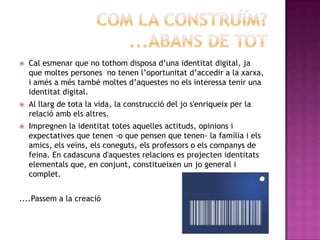 Propietat de l'individu de mantenir constantment la pròpia personalitat.DIGITALFa referència a que utilitza o conte informació convertida al codi binari, el llenguatge de números (ceros i uns) que empren els ordinadors per emmagatzemar  i manipular les dades.IDENTITAT DIGITAL	La identitat digital no existeix a priori, hem de crear-la i vincular-la unívocament al individu o al col·lectiu, en un procés que determinarà el nivell de confiança al sistema. Per tant, és el conjunt de trets que caracteritzen a un individu o col·lectiu en un mitjà de transmissió digital.També podem anomenar-la com a Identitat 2.0 o virtual, que utilitzen tecnologies emergents centrades en l’usuari com podrien ser el standardOpenID o Microsoft Windows CardSpace. Es troba dins de la teoria de la Web 2.0.